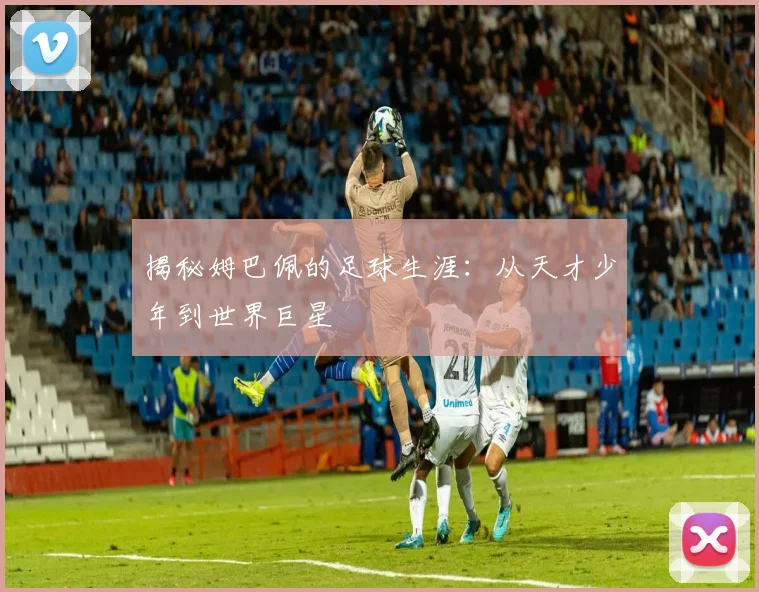 揭秘姆巴佩的足球生涯：从天才少年到世界巨星