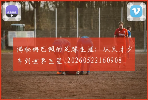 揭秘姆巴佩的足球生涯:从天才少年到世界巨星_20260522160908