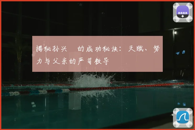 揭秘孙兴慜的成功秘诀：天赋、努力与父亲的严苛教导